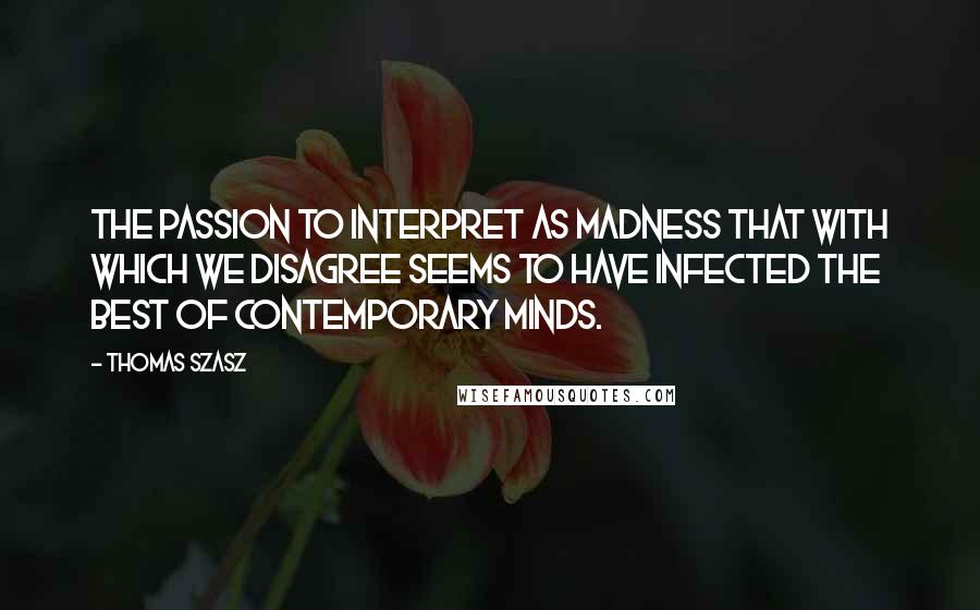 Thomas Szasz Quotes: The passion to interpret as madness that with which we disagree seems to have infected the best of contemporary minds.