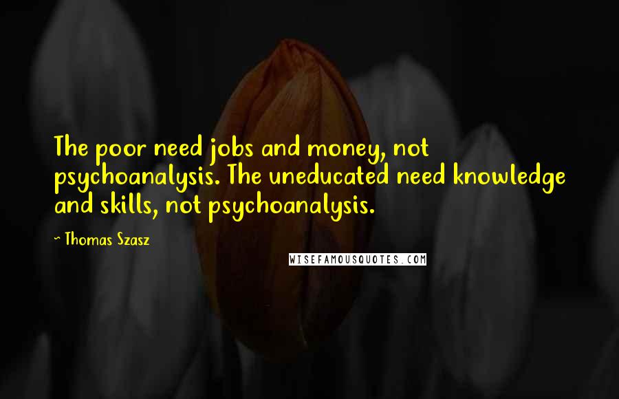 Thomas Szasz Quotes: The poor need jobs and money, not psychoanalysis. The uneducated need knowledge and skills, not psychoanalysis.