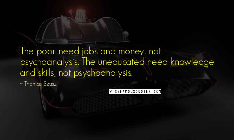 Thomas Szasz Quotes: The poor need jobs and money, not psychoanalysis. The uneducated need knowledge and skills, not psychoanalysis.