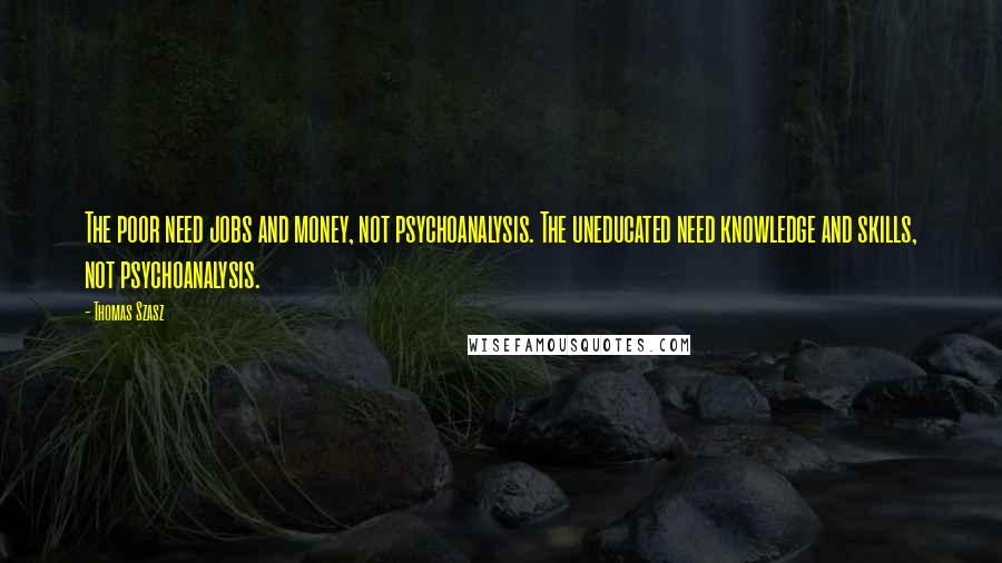 Thomas Szasz Quotes: The poor need jobs and money, not psychoanalysis. The uneducated need knowledge and skills, not psychoanalysis.