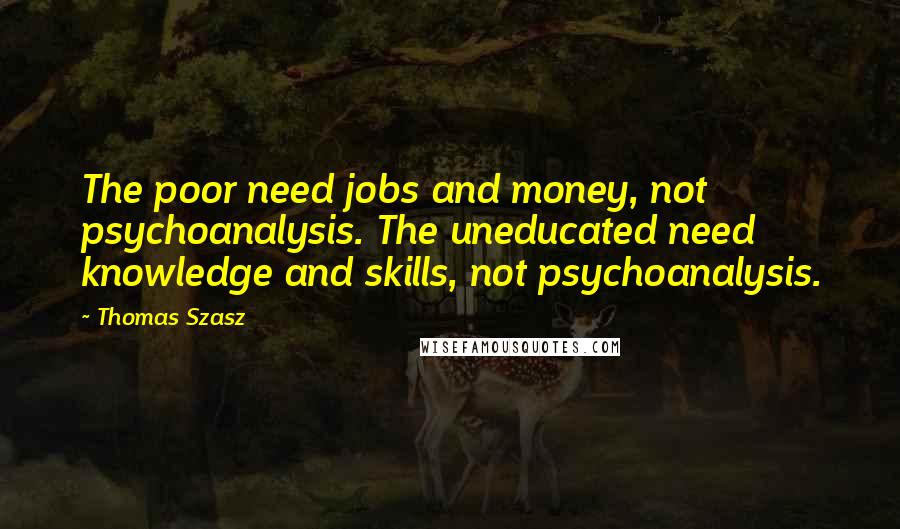 Thomas Szasz Quotes: The poor need jobs and money, not psychoanalysis. The uneducated need knowledge and skills, not psychoanalysis.