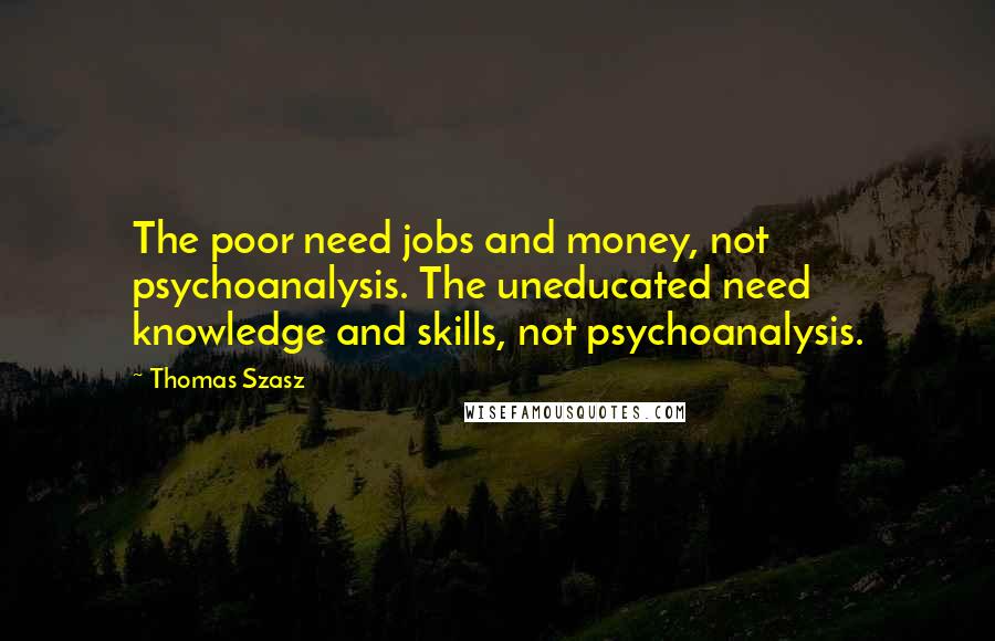 Thomas Szasz Quotes: The poor need jobs and money, not psychoanalysis. The uneducated need knowledge and skills, not psychoanalysis.