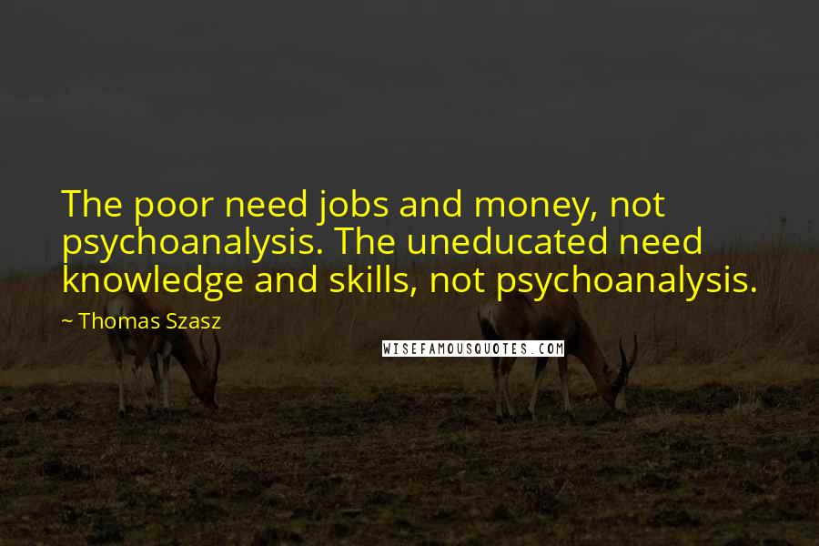 Thomas Szasz Quotes: The poor need jobs and money, not psychoanalysis. The uneducated need knowledge and skills, not psychoanalysis.