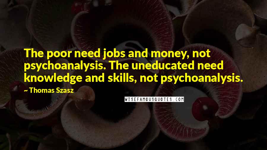 Thomas Szasz Quotes: The poor need jobs and money, not psychoanalysis. The uneducated need knowledge and skills, not psychoanalysis.