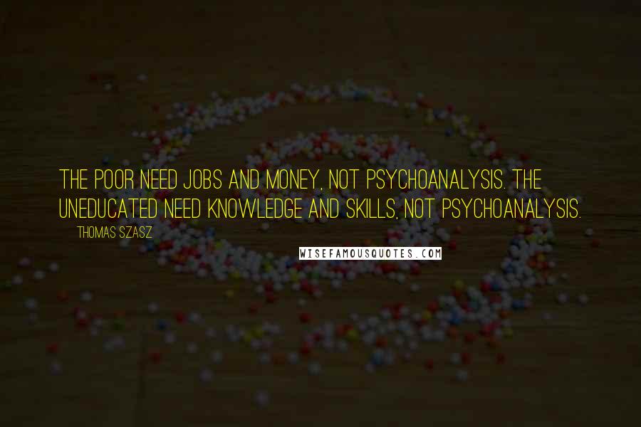 Thomas Szasz Quotes: The poor need jobs and money, not psychoanalysis. The uneducated need knowledge and skills, not psychoanalysis.