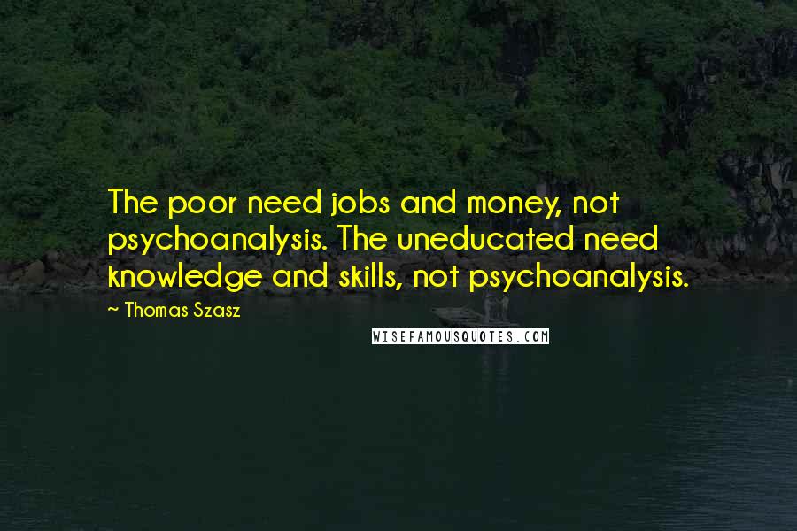 Thomas Szasz Quotes: The poor need jobs and money, not psychoanalysis. The uneducated need knowledge and skills, not psychoanalysis.