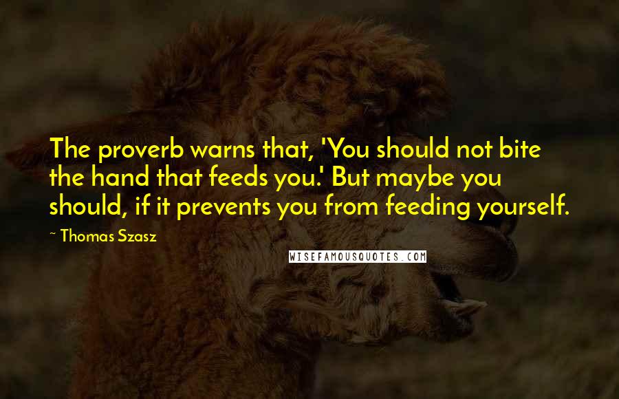 Thomas Szasz Quotes: The proverb warns that, 'You should not bite the hand that feeds you.' But maybe you should, if it prevents you from feeding yourself.