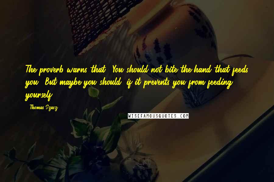 Thomas Szasz Quotes: The proverb warns that, 'You should not bite the hand that feeds you.' But maybe you should, if it prevents you from feeding yourself.