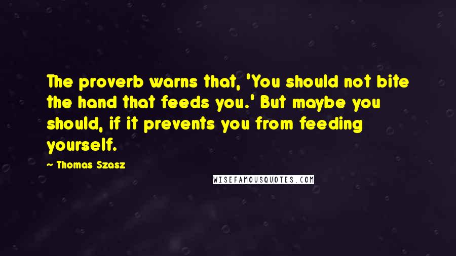 Thomas Szasz Quotes: The proverb warns that, 'You should not bite the hand that feeds you.' But maybe you should, if it prevents you from feeding yourself.