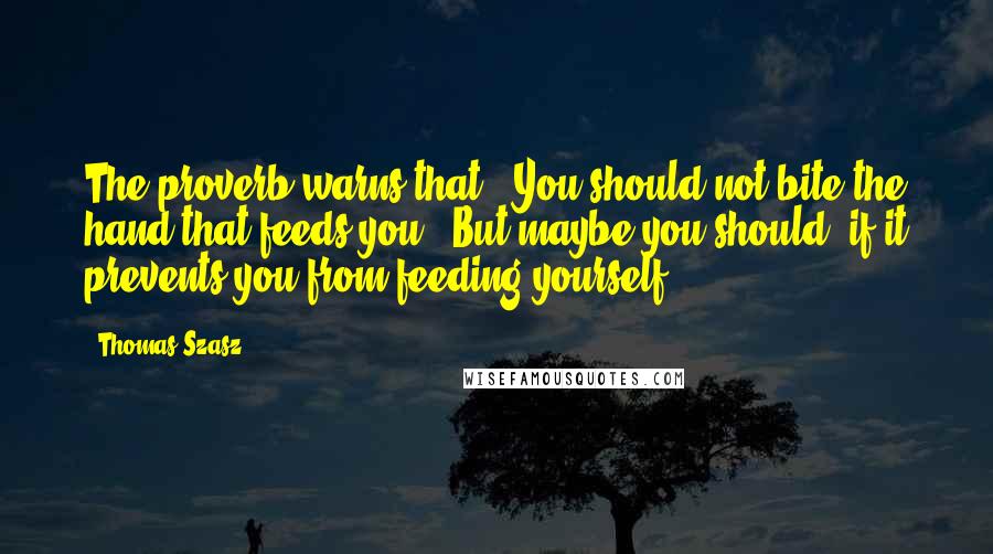 Thomas Szasz Quotes: The proverb warns that, 'You should not bite the hand that feeds you.' But maybe you should, if it prevents you from feeding yourself.