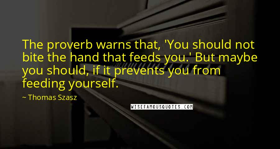 Thomas Szasz Quotes: The proverb warns that, 'You should not bite the hand that feeds you.' But maybe you should, if it prevents you from feeding yourself.
