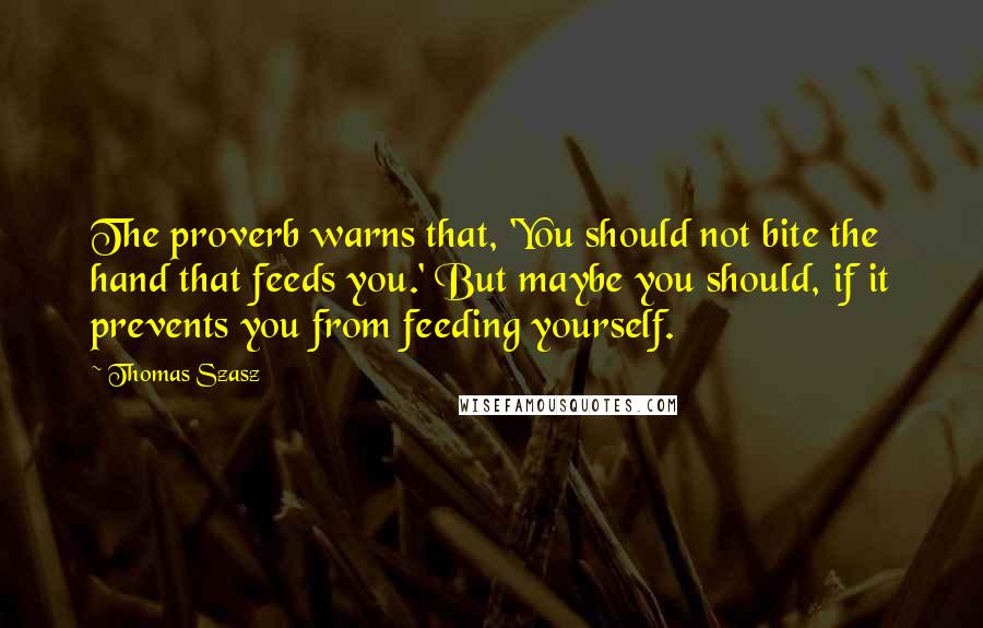 Thomas Szasz Quotes: The proverb warns that, 'You should not bite the hand that feeds you.' But maybe you should, if it prevents you from feeding yourself.