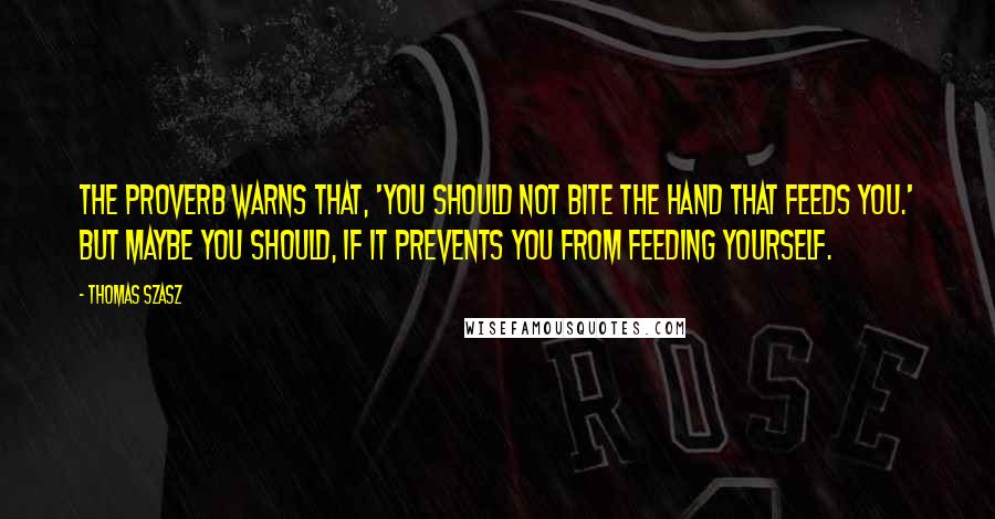 Thomas Szasz Quotes: The proverb warns that, 'You should not bite the hand that feeds you.' But maybe you should, if it prevents you from feeding yourself.