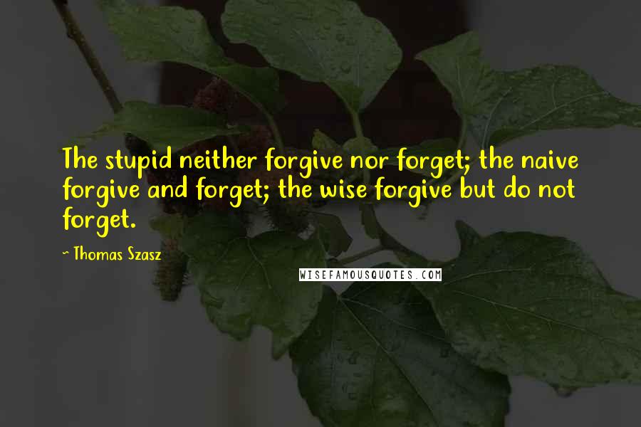 Thomas Szasz Quotes: The stupid neither forgive nor forget; the naive forgive and forget; the wise forgive but do not forget.