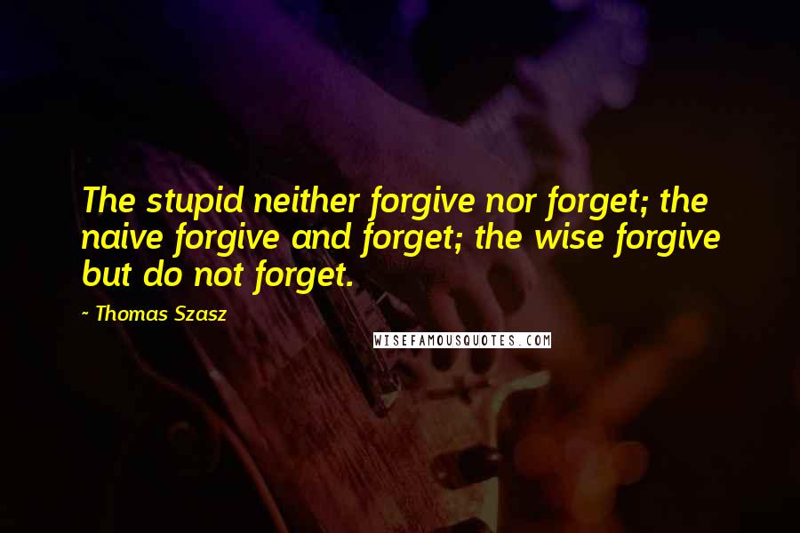 Thomas Szasz Quotes: The stupid neither forgive nor forget; the naive forgive and forget; the wise forgive but do not forget.