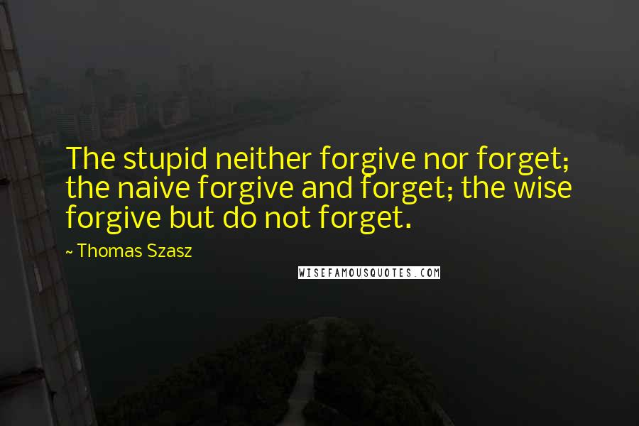 Thomas Szasz Quotes: The stupid neither forgive nor forget; the naive forgive and forget; the wise forgive but do not forget.