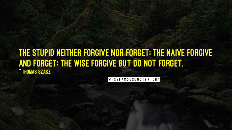 Thomas Szasz Quotes: The stupid neither forgive nor forget; the naive forgive and forget; the wise forgive but do not forget.