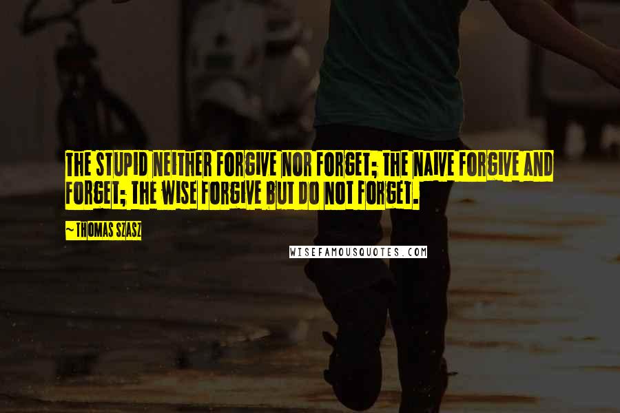 Thomas Szasz Quotes: The stupid neither forgive nor forget; the naive forgive and forget; the wise forgive but do not forget.