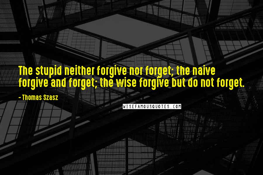 Thomas Szasz Quotes: The stupid neither forgive nor forget; the naive forgive and forget; the wise forgive but do not forget.