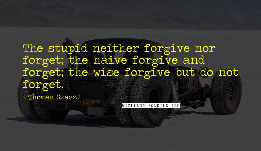 Thomas Szasz Quotes: The stupid neither forgive nor forget; the naive forgive and forget; the wise forgive but do not forget.