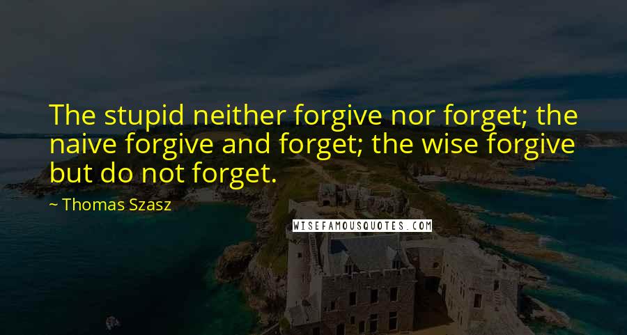 Thomas Szasz Quotes: The stupid neither forgive nor forget; the naive forgive and forget; the wise forgive but do not forget.