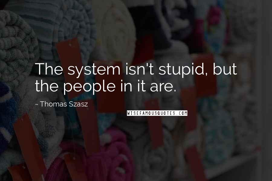Thomas Szasz Quotes: The system isn't stupid, but the people in it are.