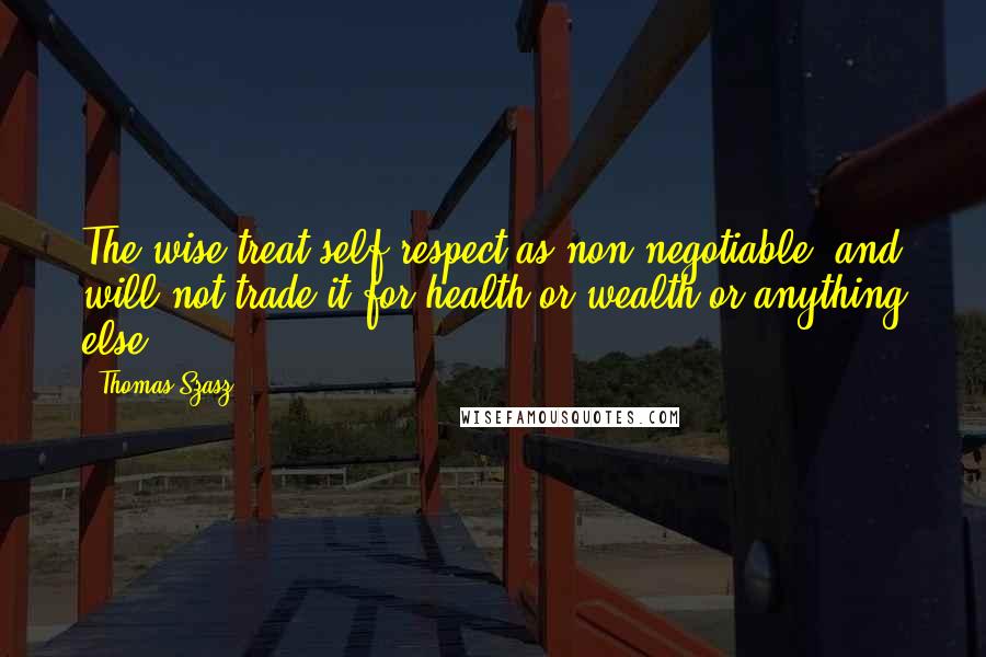 Thomas Szasz Quotes: The wise treat self-respect as non-negotiable, and will not trade it for health or wealth or anything else.