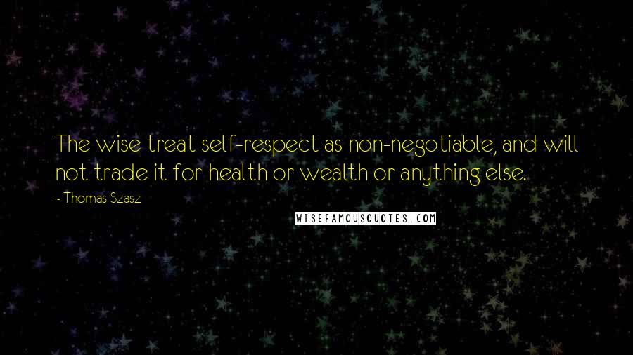 Thomas Szasz Quotes: The wise treat self-respect as non-negotiable, and will not trade it for health or wealth or anything else.