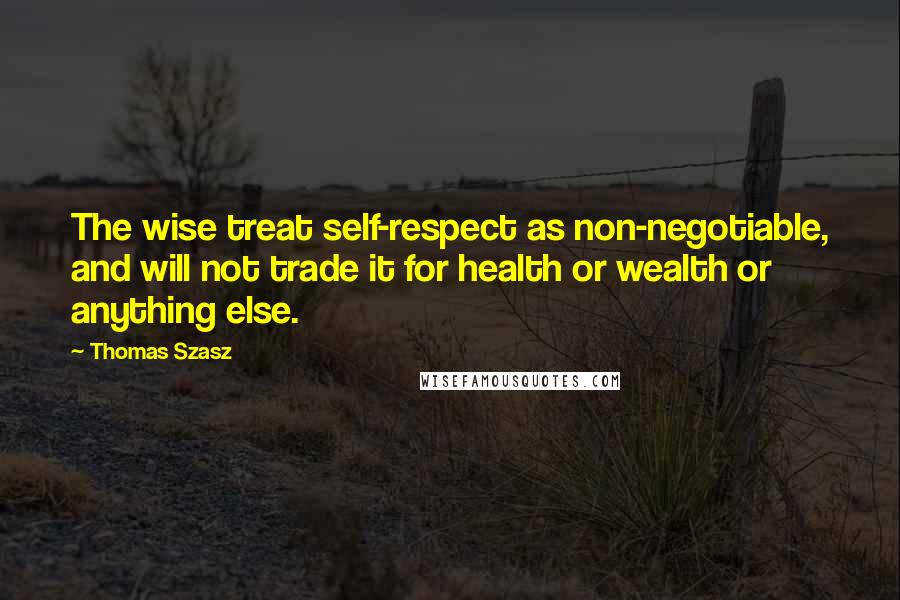 Thomas Szasz Quotes: The wise treat self-respect as non-negotiable, and will not trade it for health or wealth or anything else.