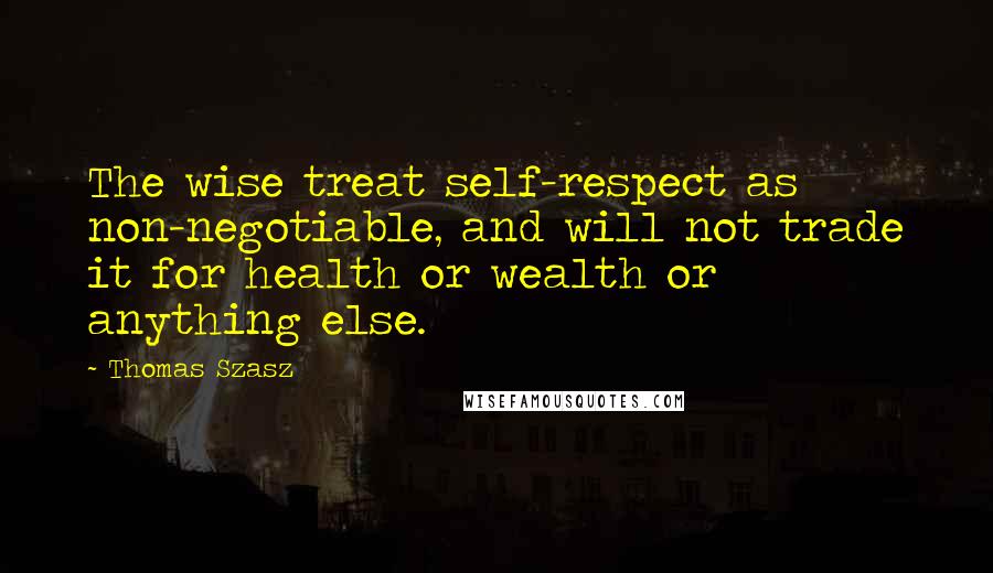 Thomas Szasz Quotes: The wise treat self-respect as non-negotiable, and will not trade it for health or wealth or anything else.