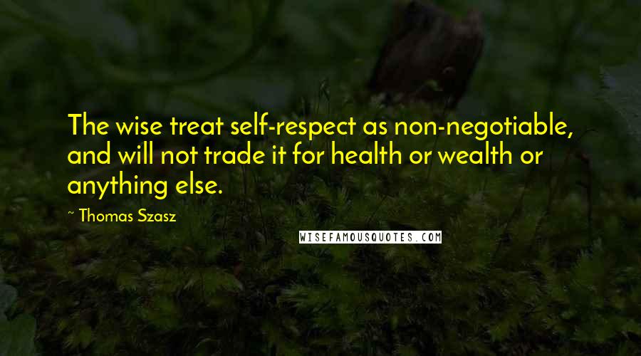 Thomas Szasz Quotes: The wise treat self-respect as non-negotiable, and will not trade it for health or wealth or anything else.