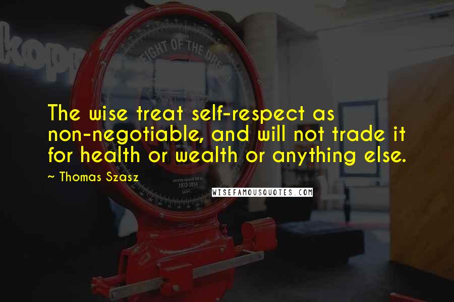 Thomas Szasz Quotes: The wise treat self-respect as non-negotiable, and will not trade it for health or wealth or anything else.