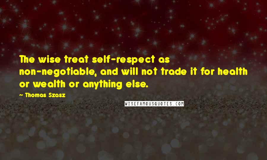 Thomas Szasz Quotes: The wise treat self-respect as non-negotiable, and will not trade it for health or wealth or anything else.