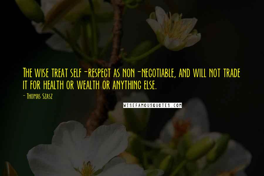 Thomas Szasz Quotes: The wise treat self-respect as non-negotiable, and will not trade it for health or wealth or anything else.