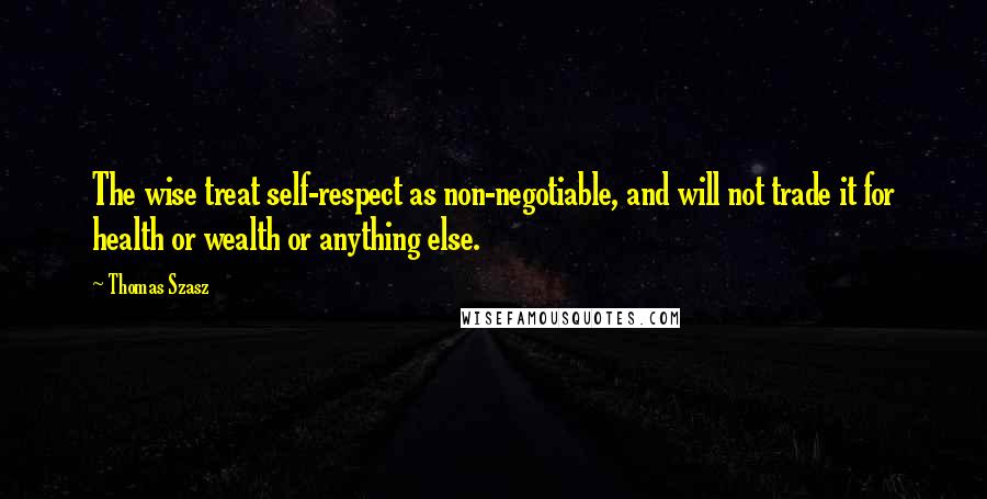 Thomas Szasz Quotes: The wise treat self-respect as non-negotiable, and will not trade it for health or wealth or anything else.