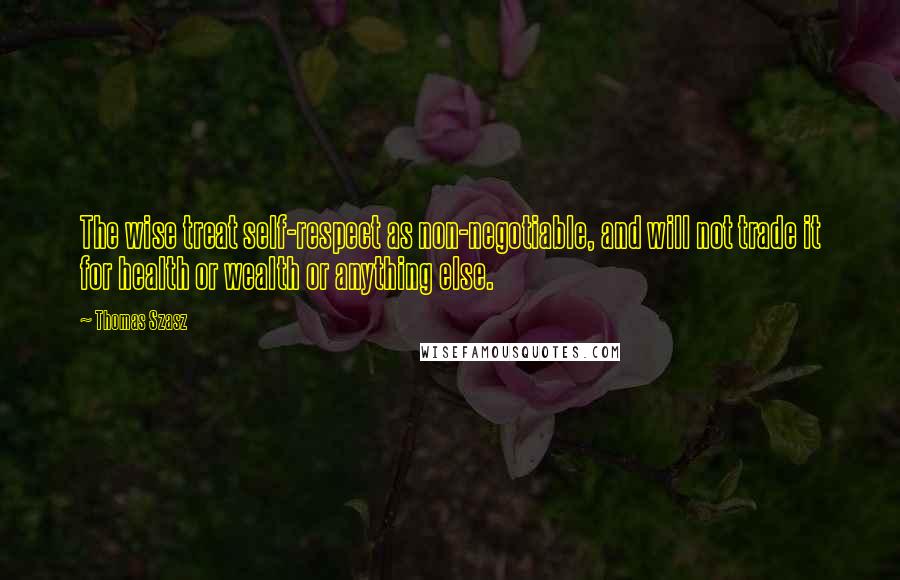 Thomas Szasz Quotes: The wise treat self-respect as non-negotiable, and will not trade it for health or wealth or anything else.