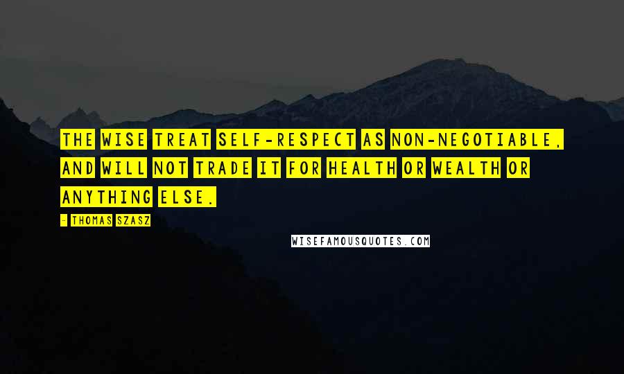 Thomas Szasz Quotes: The wise treat self-respect as non-negotiable, and will not trade it for health or wealth or anything else.