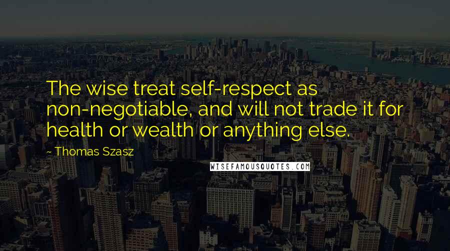 Thomas Szasz Quotes: The wise treat self-respect as non-negotiable, and will not trade it for health or wealth or anything else.