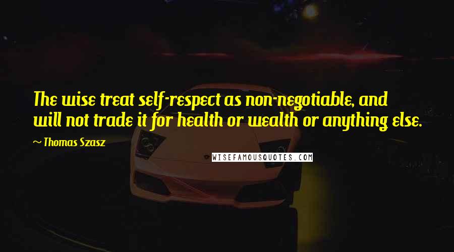 Thomas Szasz Quotes: The wise treat self-respect as non-negotiable, and will not trade it for health or wealth or anything else.