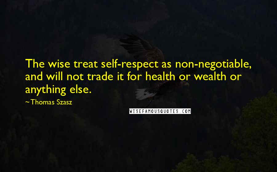 Thomas Szasz Quotes: The wise treat self-respect as non-negotiable, and will not trade it for health or wealth or anything else.
