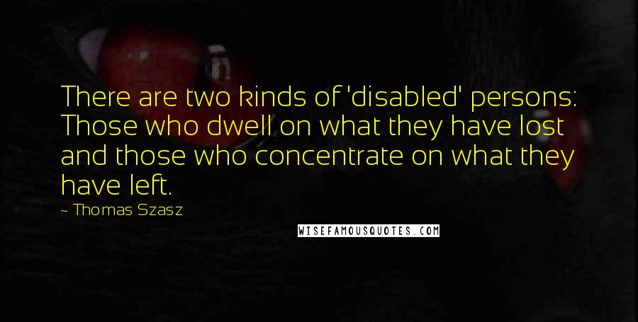 Thomas Szasz Quotes: There are two kinds of 'disabled' persons: Those who dwell on what they have lost and those who concentrate on what they have left.