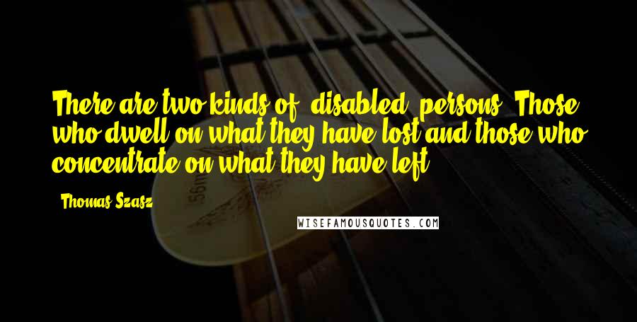 Thomas Szasz Quotes: There are two kinds of 'disabled' persons: Those who dwell on what they have lost and those who concentrate on what they have left.