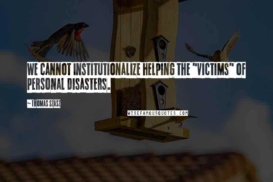 Thomas Szasz Quotes: We cannot institutionalize helping the "victims" of personal disasters.