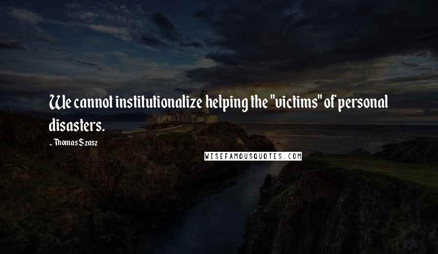 Thomas Szasz Quotes: We cannot institutionalize helping the "victims" of personal disasters.