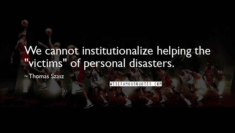 Thomas Szasz Quotes: We cannot institutionalize helping the "victims" of personal disasters.