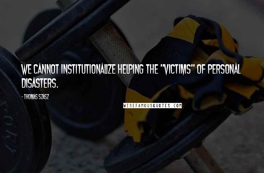 Thomas Szasz Quotes: We cannot institutionalize helping the "victims" of personal disasters.