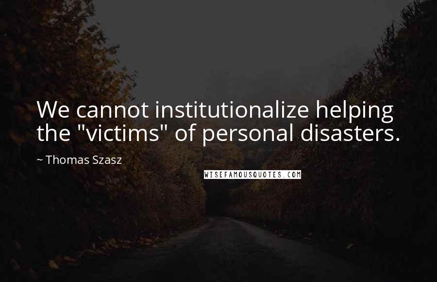 Thomas Szasz Quotes: We cannot institutionalize helping the "victims" of personal disasters.
