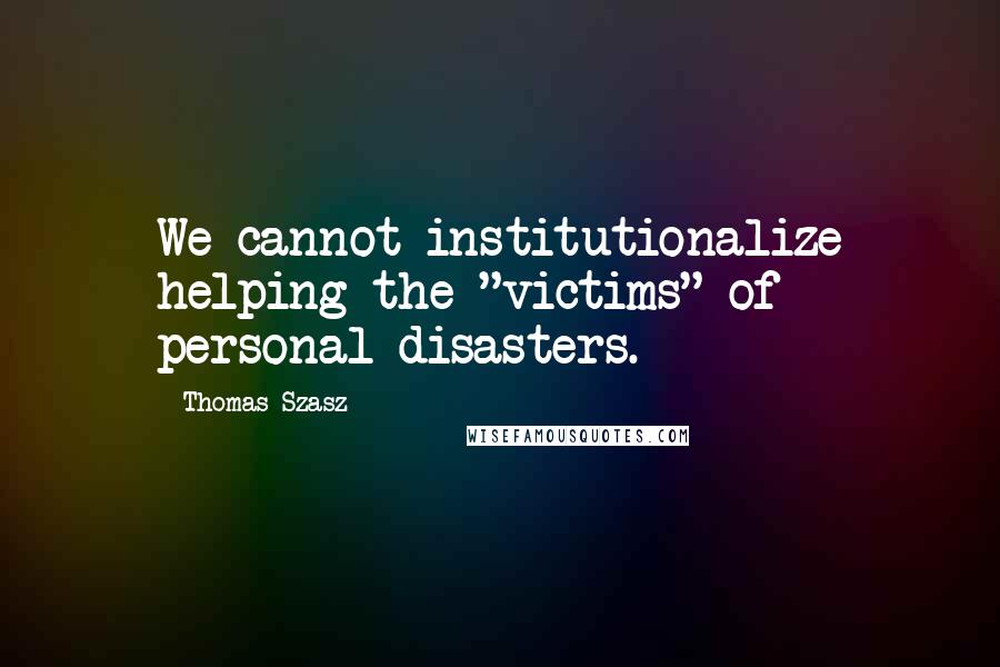Thomas Szasz Quotes: We cannot institutionalize helping the "victims" of personal disasters.