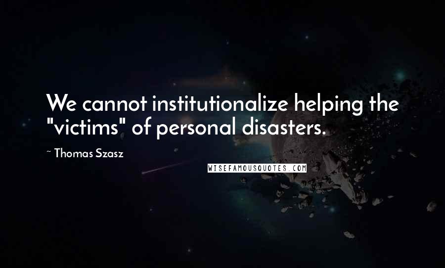 Thomas Szasz Quotes: We cannot institutionalize helping the "victims" of personal disasters.