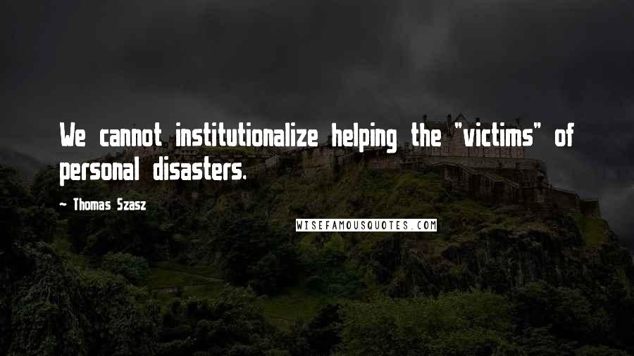 Thomas Szasz Quotes: We cannot institutionalize helping the "victims" of personal disasters.